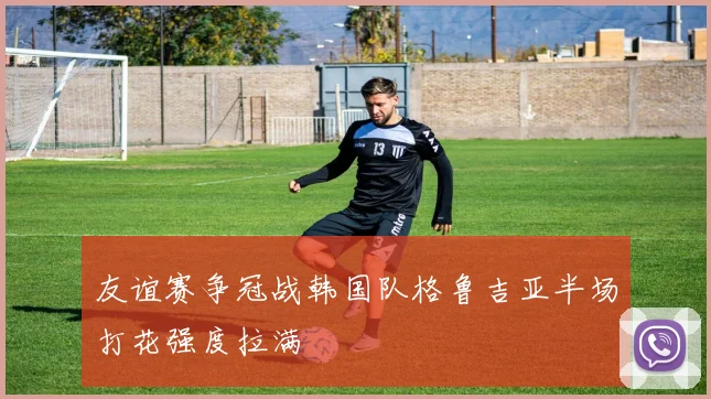 友谊赛争冠战韩国队格鲁吉亚半场打花强度拉满