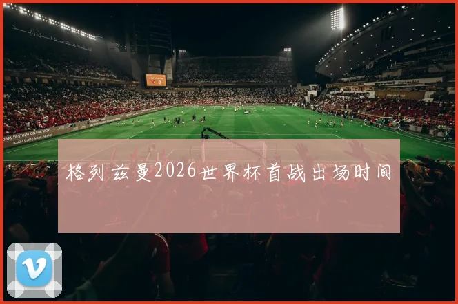 格列兹曼2026世界杯首战出场时间