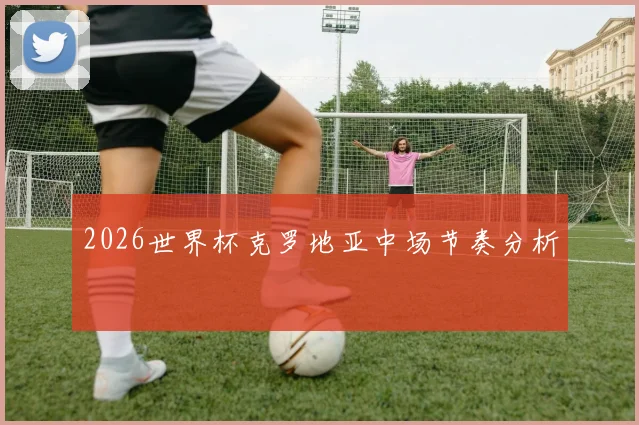 2026世界杯克罗地亚中场节奏分析