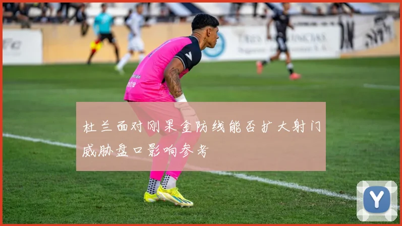 杜兰面对刚果金防线能否扩大射门威胁盘口影响参考