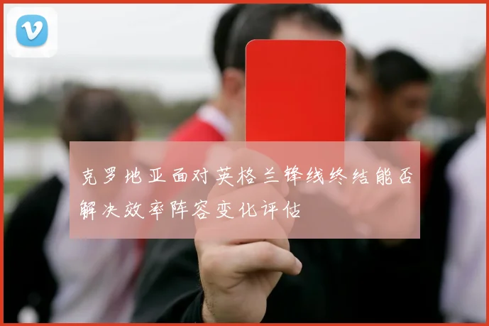 克罗地亚面对英格兰锋线终结能否解决效率阵容变化评估
