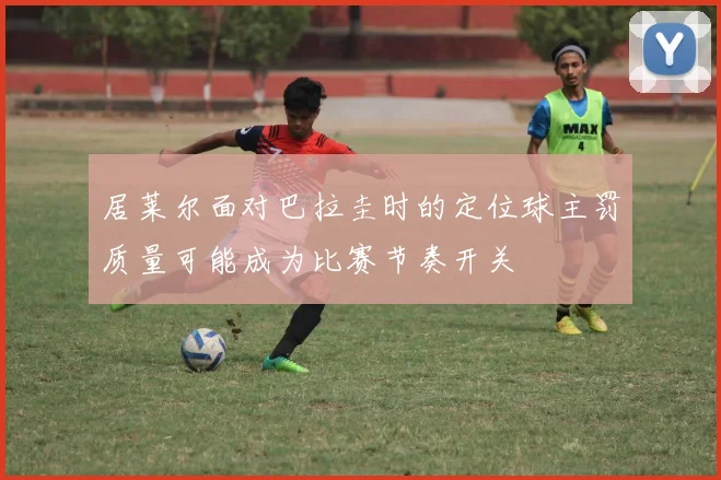 居莱尔面对巴拉圭时的定位球主罚质量可能成为比赛节奏开关