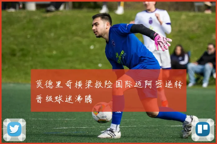 莫德里奇横梁救险国际迈阿密逆转晋级球迷沸腾