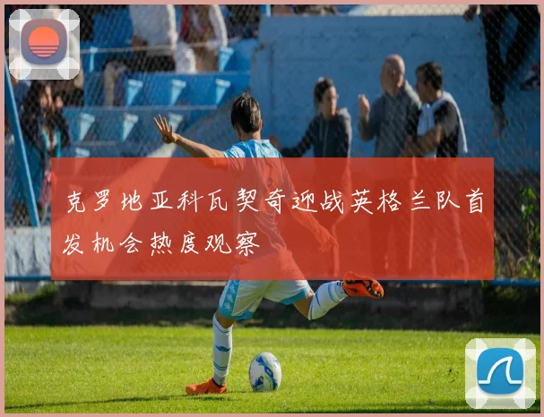 克罗地亚科瓦契奇迎战英格兰队首发机会热度观察