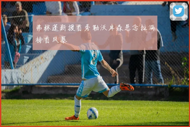 弗林蓬新援首秀勒沃库森悬念拉满榜首风暴