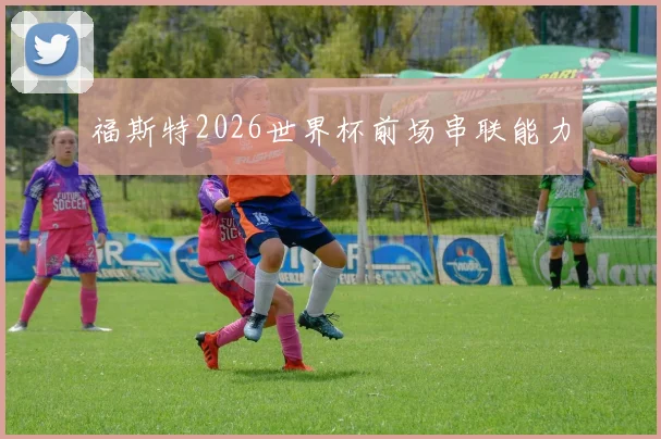 福斯特2026世界杯前场串联能力