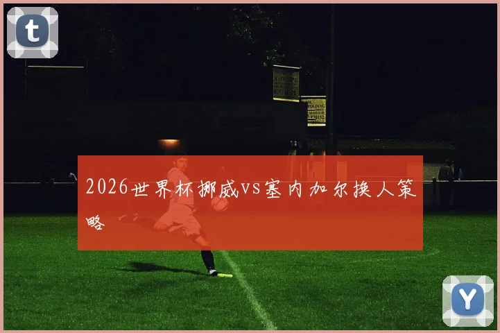 2026世界杯挪威vs塞内加尔换人策略