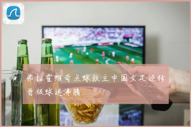 弗拉霍维奇点球救主中国女足逆转晋级球迷沸腾