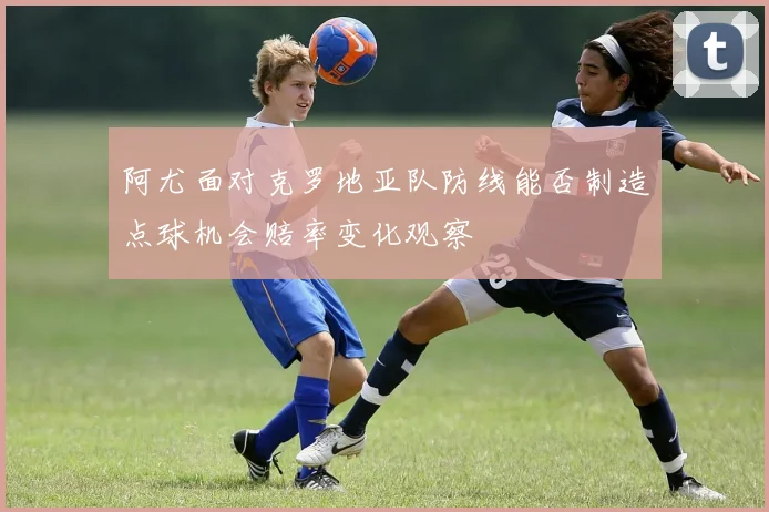 阿尤面对克罗地亚队防线能否制造点球机会赔率变化观察
