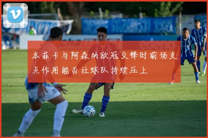 本菲卡与阿森纳欧冠交锋时前场支点作用能否让球队持续压上