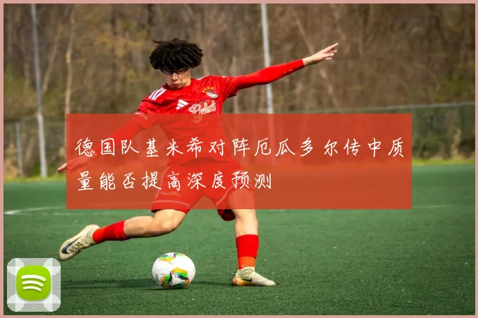德国队基米希对阵厄瓜多尔传中质量能否提高深度预测
