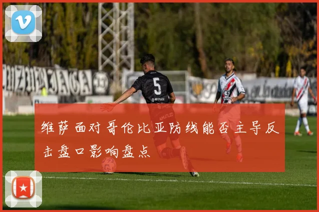 维萨面对哥伦比亚防线能否主导反击盘口影响盘点