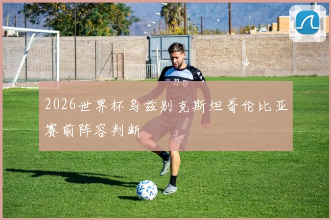 2026世界杯乌兹别克斯坦哥伦比亚赛前阵容判断