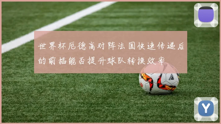 世界杯厄德高对阵法国快速传递后的前插能否提升球队转换效率