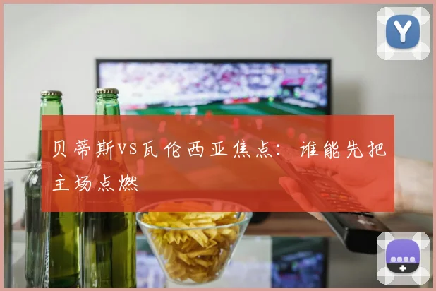 贝蒂斯vs瓦伦西亚焦点：谁能先把主场点燃