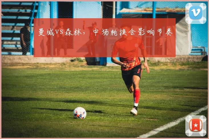 曼城vs森林，中场轮换会影响节奏