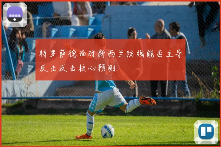 特罗萨德面对新西兰防线能否主导反击反击核心预测