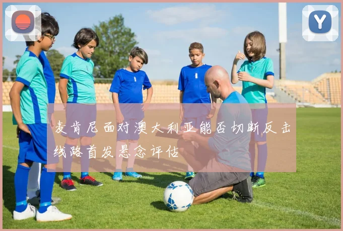 麦肯尼面对澳大利亚能否切断反击线路首发悬念评估