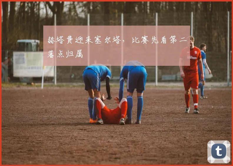 赫塔费迎来塞尔塔，比赛先看第二落点归属