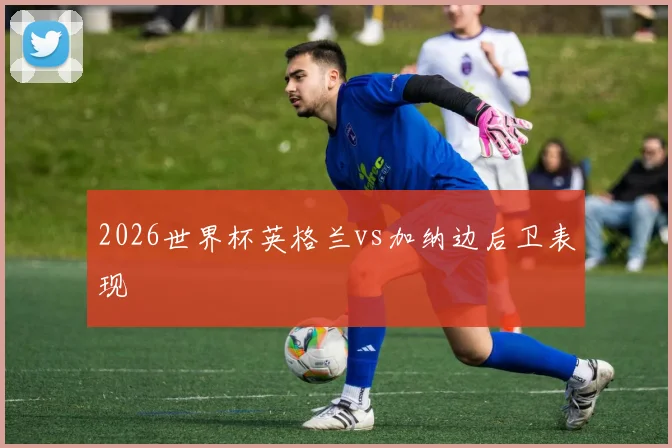 2026世界杯英格兰vs加纳边后卫表现