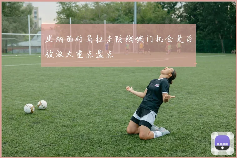皮纳面对乌拉圭防线破门机会是否被放大重点盘点
