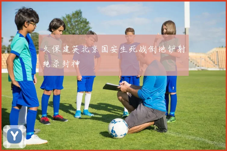 久保建英北京国安生死战倒地铲射绝杀封神