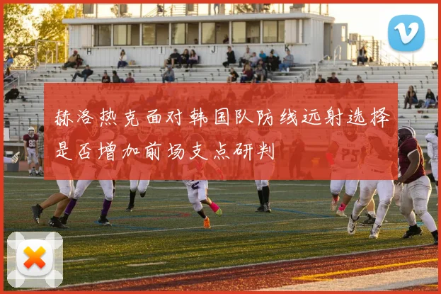 赫洛热克面对韩国队防线远射选择是否增加前场支点研判