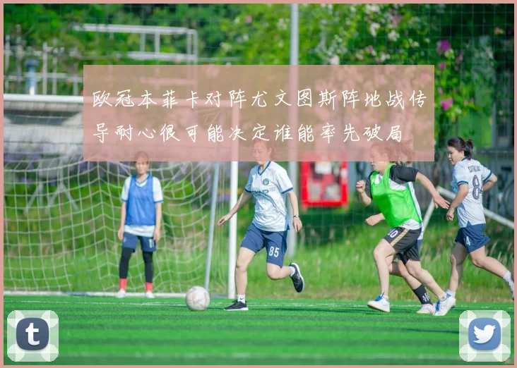 欧冠本菲卡对阵尤文图斯阵地战传导耐心很可能决定谁能率先破局