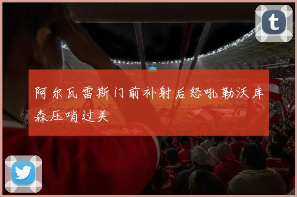 阿尔瓦雷斯门前补射后怒吼勒沃库森压哨过关