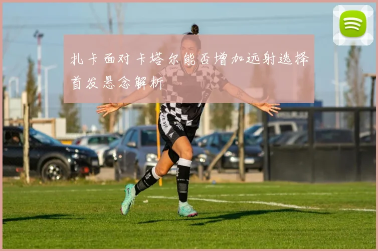 扎卡面对卡塔尔能否增加远射选择首发悬念解析