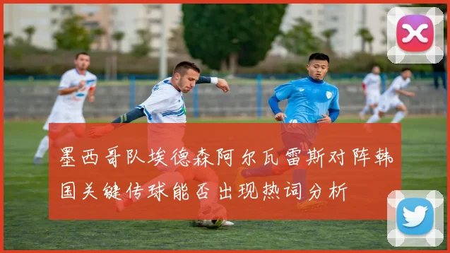 墨西哥队埃德森阿尔瓦雷斯对阵韩国关键传球能否出现热词分析