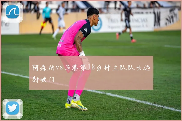 阿森纳vs马赛第18分钟主队队长远射破门