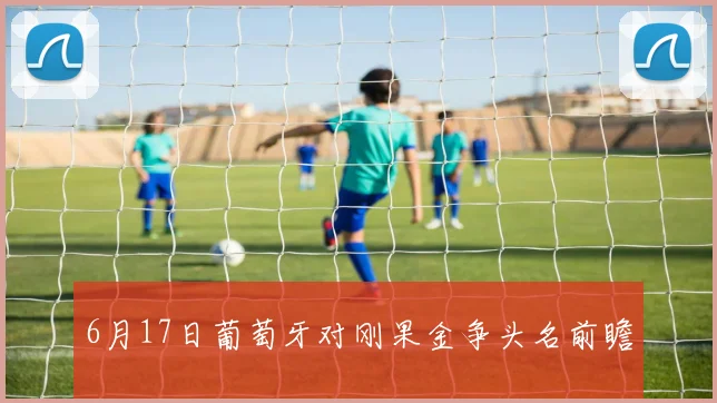 6月17日葡萄牙对刚果金争头名前瞻