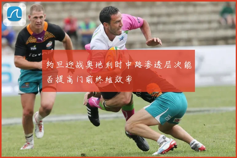 约旦迎战奥地利时中路渗透层次能否提高门前终结效率