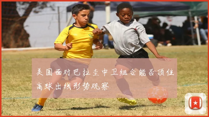 美国面对巴拉圭中卫组合能否顶住高球出线形势观察
