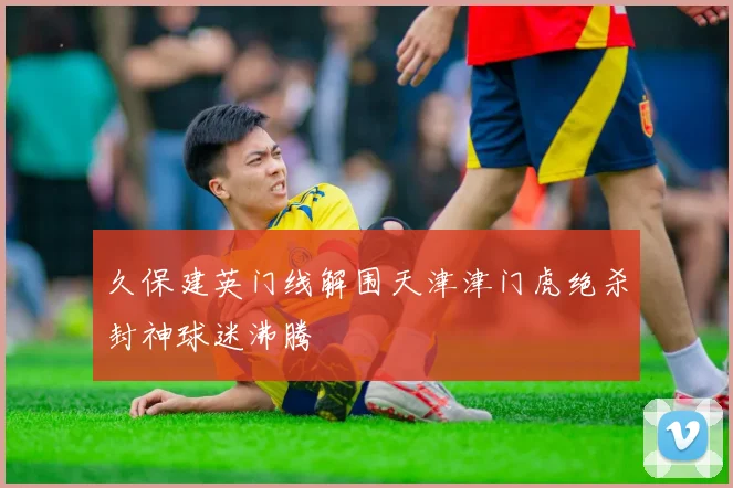 久保建英门线解围天津津门虎绝杀封神球迷沸腾