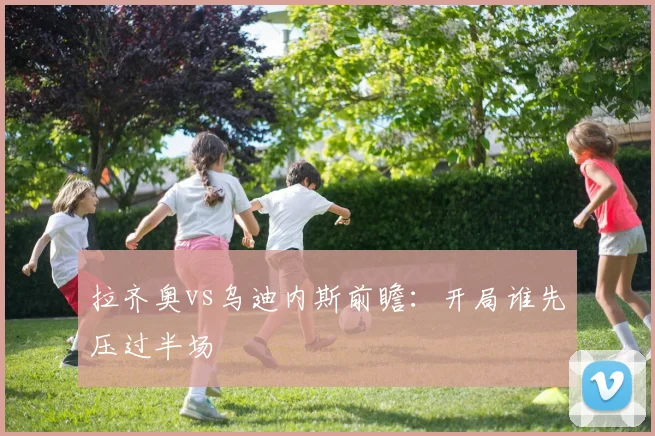 拉齐奥vs乌迪内斯前瞻：开局谁先压过半场