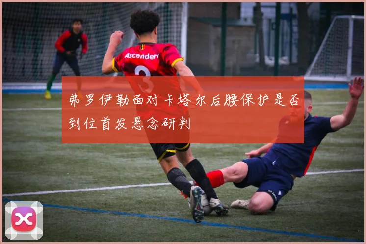 弗罗伊勒面对卡塔尔后腰保护是否到位首发悬念研判